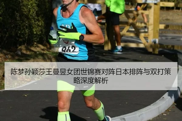 陈梦孙颖莎王曼昱女团世锦赛对阵日本排阵与双打策略深度解析