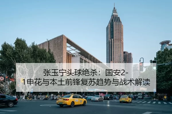 张玉宁头球绝杀：国安2-1申花与本土前锋复苏趋势与战术解读
